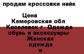 продам кроссовки найк › Цена ­ 2 000 - Кемеровская обл., Киселевск г. Одежда, обувь и аксессуары » Женская одежда и обувь   . Кемеровская обл.,Киселевск г.